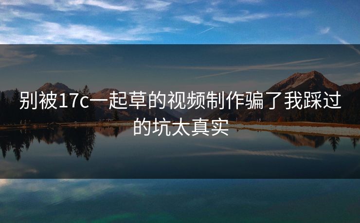 别被17c一起草的视频制作骗了我踩过的坑太真实