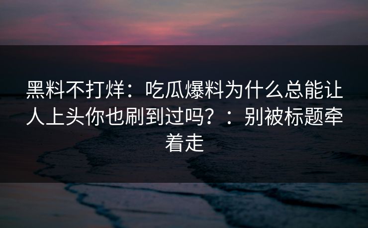 黑料不打烊：吃瓜爆料为什么总能让人上头你也刷到过吗？：别被标题牵着走