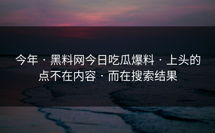 今年 · 黑料网今日吃瓜爆料 · 上头的点不在内容 · 而在搜索结果