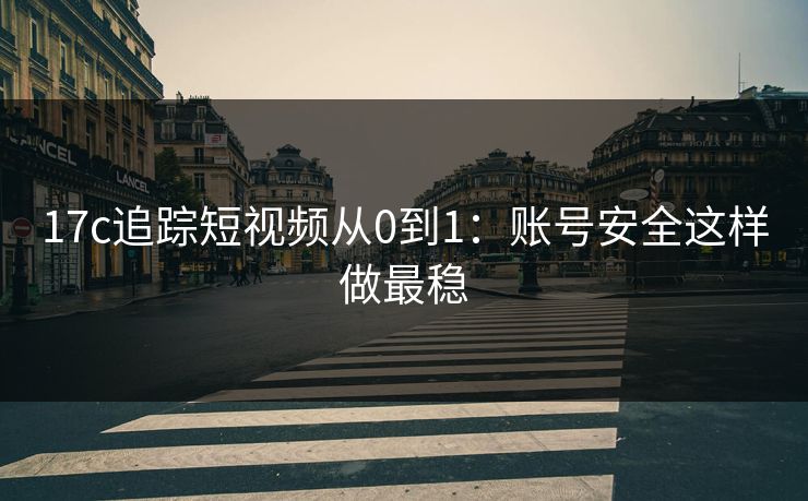 17c追踪短视频从0到1：账号安全这样做最稳