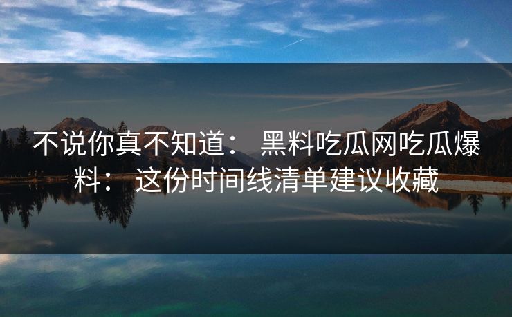 不说你真不知道： 黑料吃瓜网吃瓜爆料： 这份时间线清单建议收藏