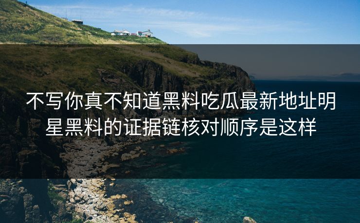 不写你真不知道黑料吃瓜最新地址明星黑料的证据链核对顺序是这样