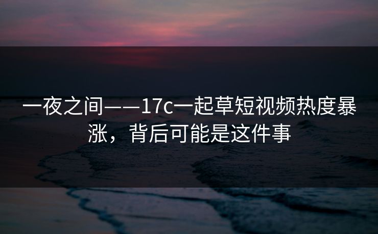 一夜之间——17c一起草短视频热度暴涨，背后可能是这件事