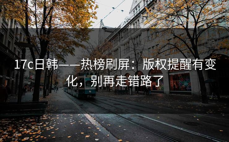 17c日韩——热榜刷屏：版权提醒有变化，别再走错路了