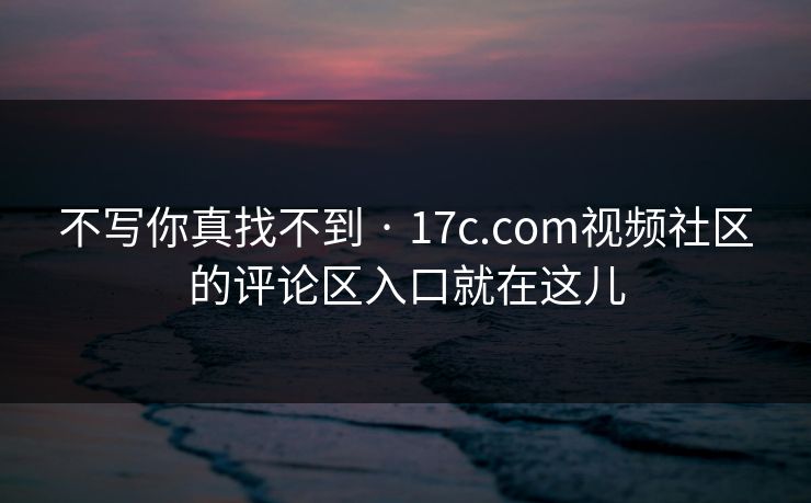 不写你真找不到 · 17c.com视频社区的评论区入口就在这儿