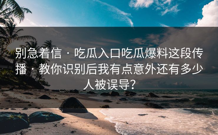 别急着信 · 吃瓜入口吃瓜爆料这段传播 · 教你识别后我有点意外还有多少人被误导？