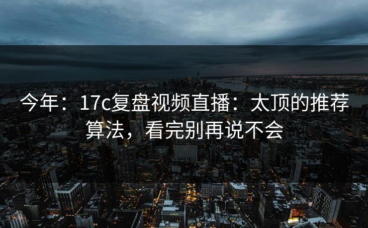 今年：17c复盘视频直播：太顶的推荐算法，看完别再说不会