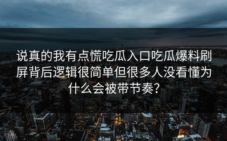 说真的我有点慌吃瓜入口吃瓜爆料刷屏背后逻辑很简单但很多人没看懂为什么会被带节奏？