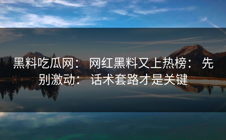 黑料吃瓜网： 网红黑料又上热榜： 先别激动： 话术套路才是关键