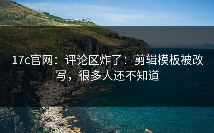 17c官网：评论区炸了：剪辑模板被改写，很多人还不知道