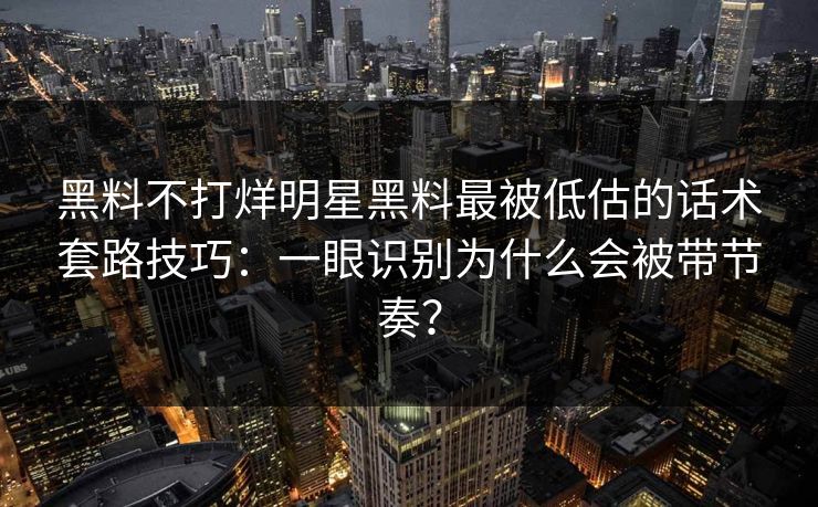 黑料不打烊明星黑料最被低估的话术套路技巧：一眼识别为什么会被带节奏？