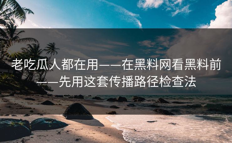 老吃瓜人都在用——在黑料网看黑料前——先用这套传播路径检查法