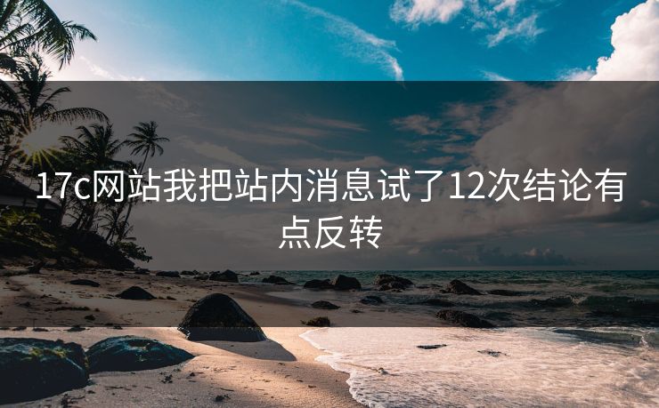 17c网站我把站内消息试了12次结论有点反转