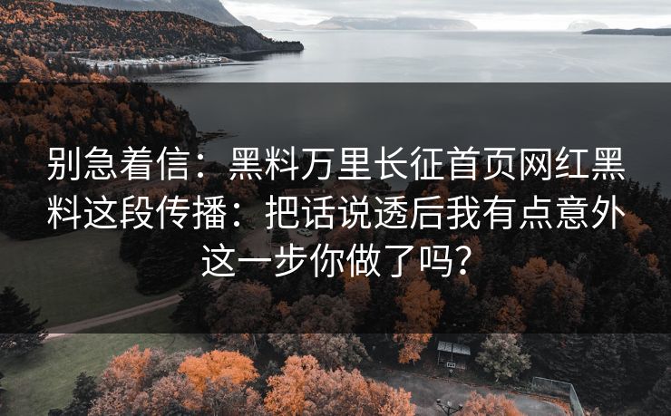 别急着信：黑料万里长征首页网红黑料这段传播：把话说透后我有点意外这一步你做了吗？