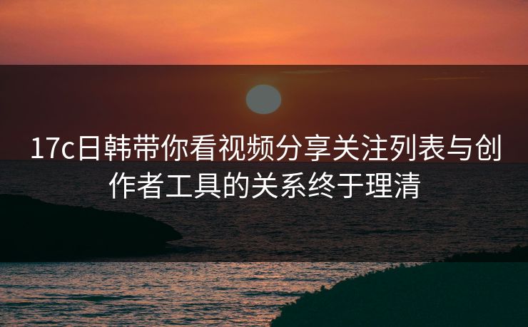 17c日韩带你看视频分享关注列表与创作者工具的关系终于理清