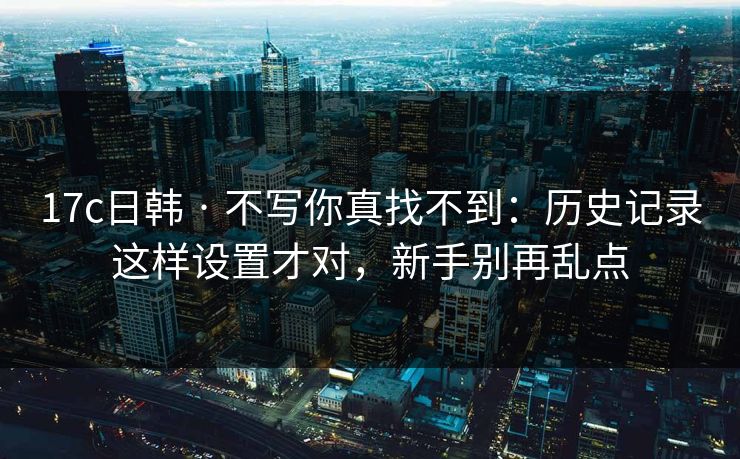 17c日韩 · 不写你真找不到：历史记录这样设置才对，新手别再乱点