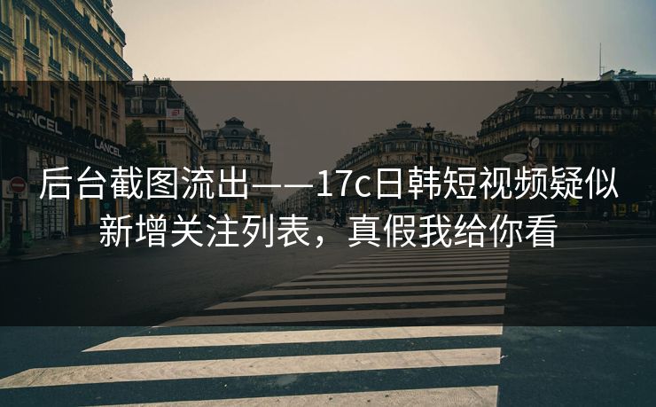 后台截图流出——17c日韩短视频疑似新增关注列表，真假我给你看