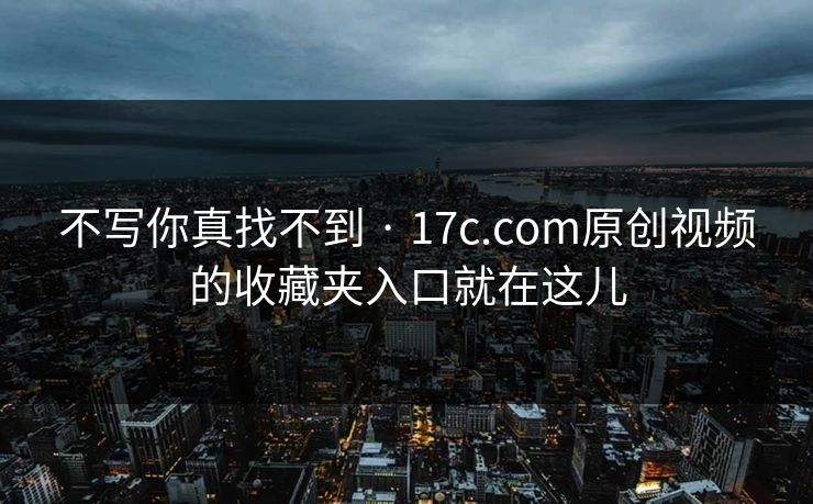 不写你真找不到 · 17c.com原创视频的收藏夹入口就在这儿