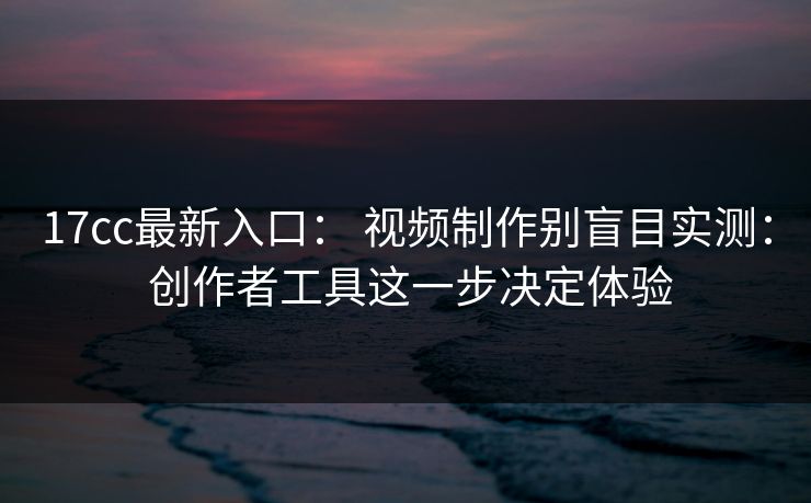 17cc最新入口： 视频制作别盲目实测： 创作者工具这一步决定体验
