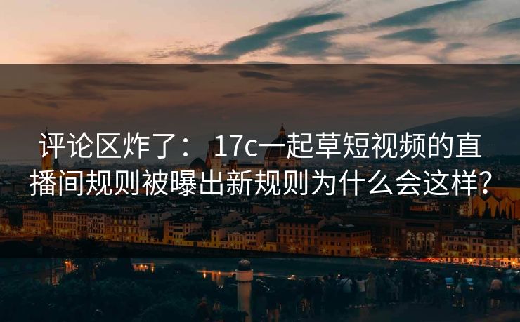 评论区炸了： 17c一起草短视频的直播间规则被曝出新规则为什么会这样？