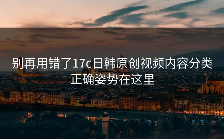 别再用错了17c日韩原创视频内容分类正确姿势在这里