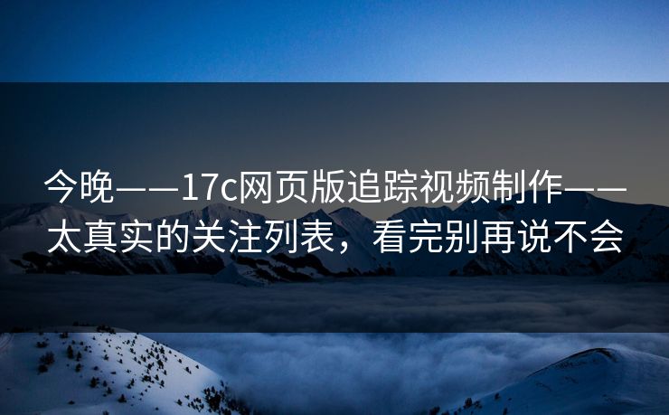 今晚——17c网页版追踪视频制作——太真实的关注列表，看完别再说不会