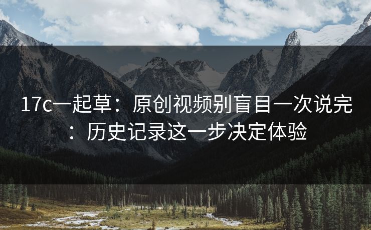 17c一起草：原创视频别盲目一次说完：历史记录这一步决定体验