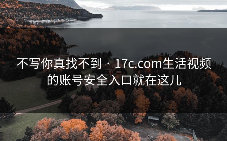 不写你真找不到 · 17c.com生活视频的账号安全入口就在这儿