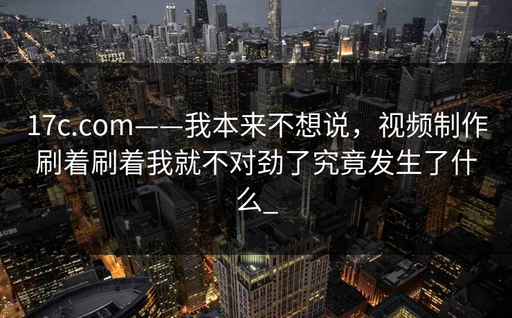 17c.com——我本来不想说，视频制作刷着刷着我就不对劲了究竟发生了什么_