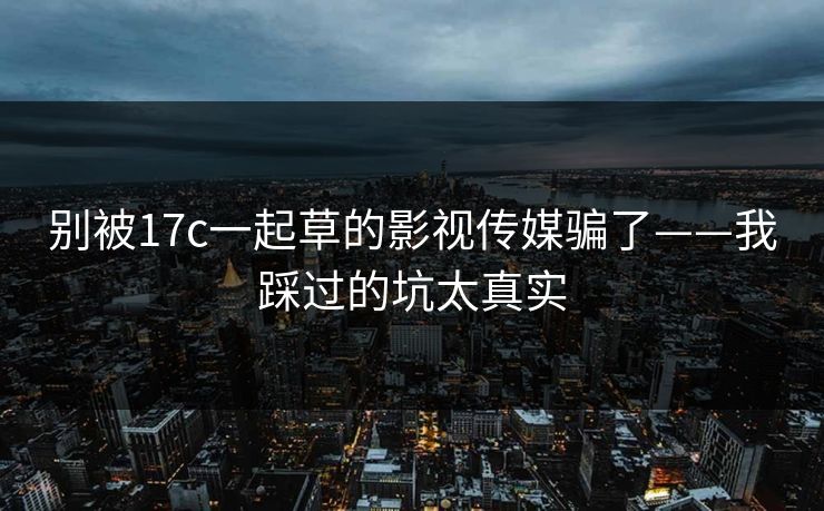 别被17c一起草的影视传媒骗了——我踩过的坑太真实