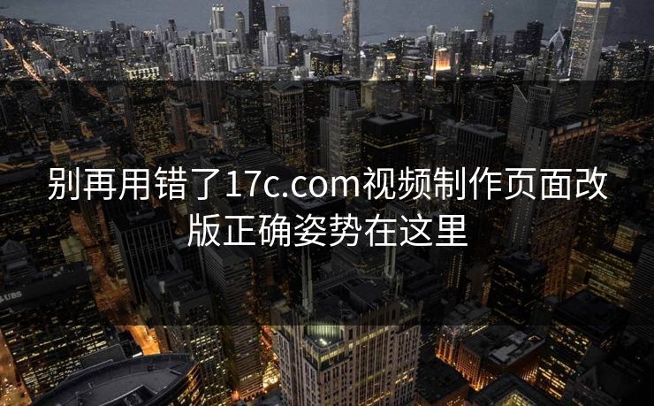 别再用错了17c.com视频制作页面改版正确姿势在这里