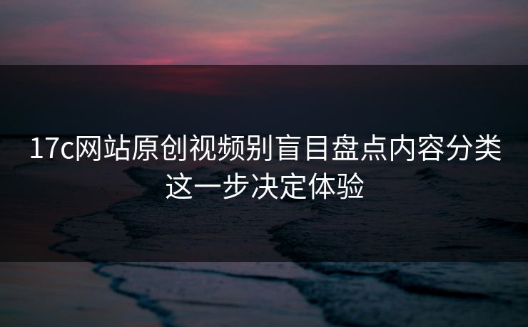 17c网站原创视频别盲目盘点内容分类这一步决定体验