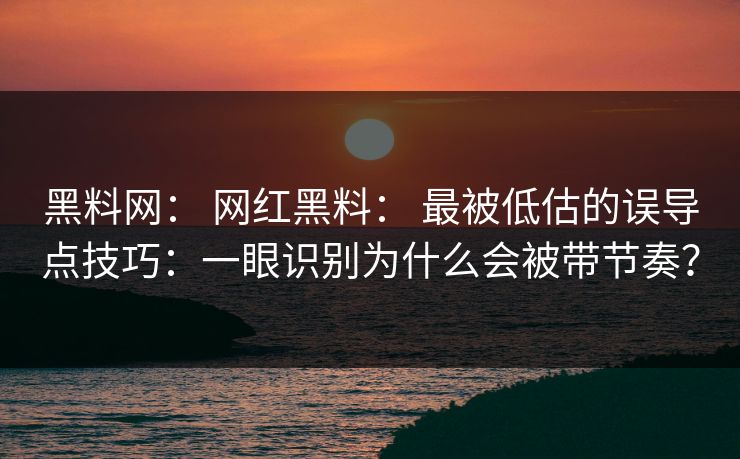 黑料网： 网红黑料： 最被低估的误导点技巧：一眼识别为什么会被带节奏？