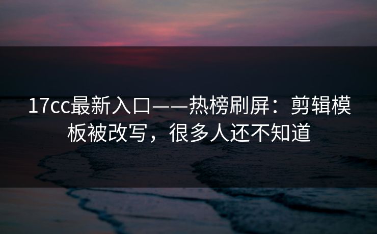 17cc最新入口——热榜刷屏：剪辑模板被改写，很多人还不知道