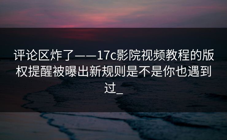 评论区炸了——17c影院视频教程的版权提醒被曝出新规则是不是你也遇到过_