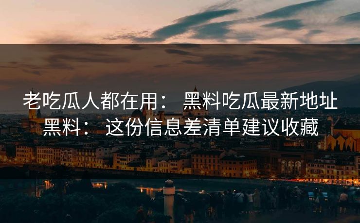 老吃瓜人都在用： 黑料吃瓜最新地址黑料： 这份信息差清单建议收藏