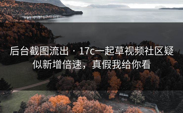 后台截图流出 · 17c一起草视频社区疑似新增倍速，真假我给你看