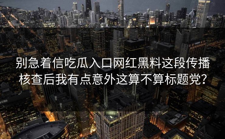 别急着信吃瓜入口网红黑料这段传播核查后我有点意外这算不算标题党？