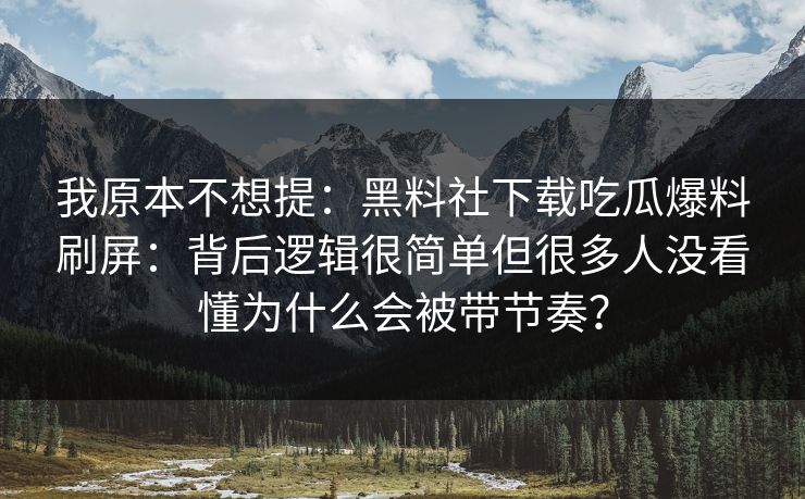 我原本不想提：黑料社下载吃瓜爆料刷屏：背后逻辑很简单但很多人没看懂为什么会被带节奏？
