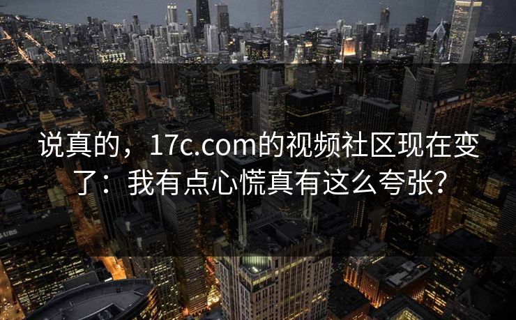 说真的，17c.com的视频社区现在变了：我有点心慌真有这么夸张？
