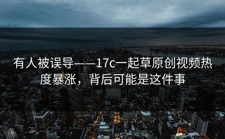 有人被误导——17c一起草原创视频热度暴涨，背后可能是这件事