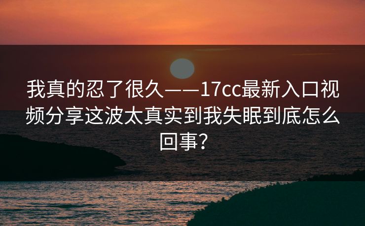 我真的忍了很久——17cc最新入口视频分享这波太真实到我失眠到底怎么回事？