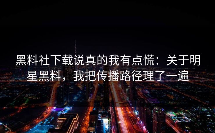 黑料社下载说真的我有点慌：关于明星黑料，我把传播路径理了一遍