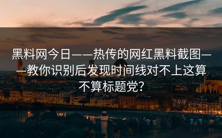 黑料网今日——热传的网红黑料截图——教你识别后发现时间线对不上这算不算标题党？