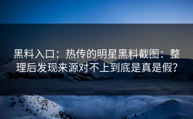 黑料入口：热传的明星黑料截图：整理后发现来源对不上到底是真是假？