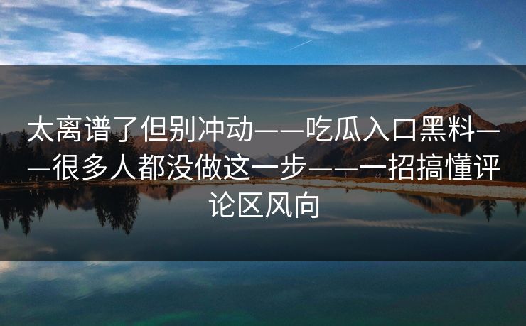 太离谱了但别冲动——吃瓜入口黑料——很多人都没做这一步——一招搞懂评论区风向