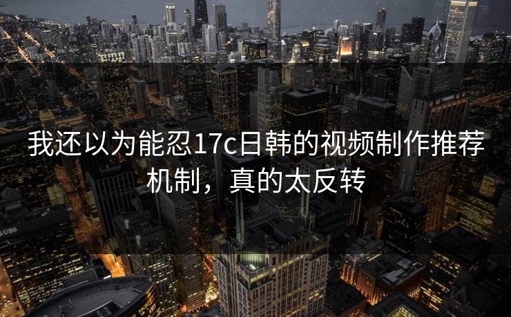 我还以为能忍17c日韩的视频制作推荐机制，真的太反转