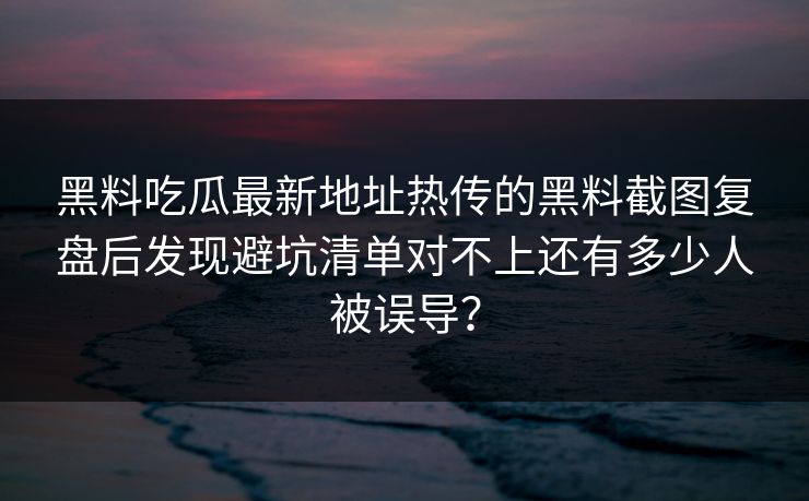 黑料吃瓜最新地址热传的黑料截图复盘后发现避坑清单对不上还有多少人被误导？