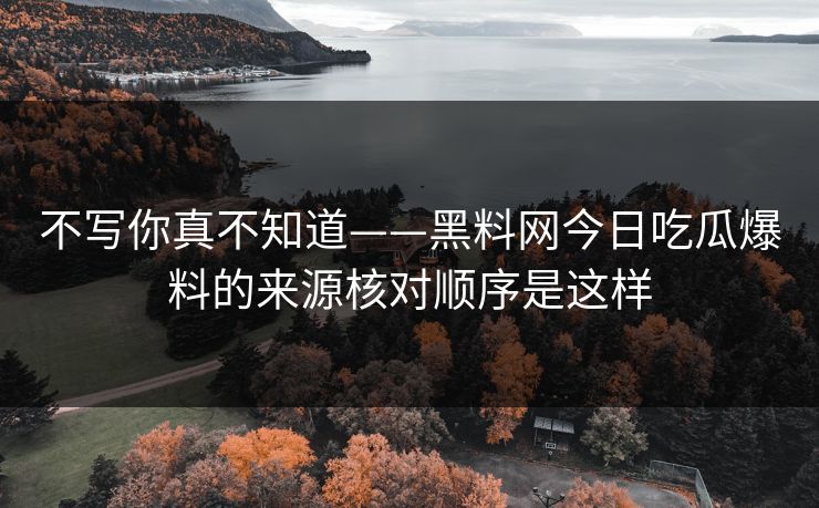 不写你真不知道——黑料网今日吃瓜爆料的来源核对顺序是这样