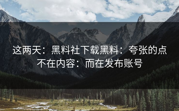 这两天：黑料社下载黑料：夸张的点不在内容：而在发布账号